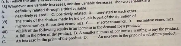 D. for which the demand mercuses
38) Whenever one variable increases another variable decreases. The two variables are
definitely related through a third variable.
negatively related. C. positively related. D. unrelated to each other.
The study of the choices made by individuals is part of the definition of
microeconomics. B. positive economics. C. macroeconomics D. normative economics.
results in an increase in the demand for a product?
A fall in the price of the product.B. A smaller number of consumers wanting to buy the product.
An increase in the price of the product D.
An increase in the price of a substitute product.