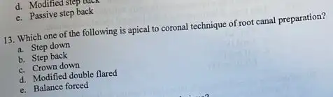 d. Modified step uun
e. Passive step back
13. Which one of the following is apical to coronal technique of root canal preparation?
a. Step down
b. Step back
c. Crown down
d. Modified double flared
e. Balance forced