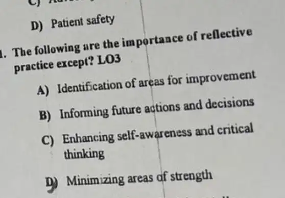 D) Patient safety
1. The following are the importance of reflective
practice except? LO3
A) Identification of areas for improvement
B) Informing future actions and decisions
C) Enhancing self awareness and critical
thinking
B) Minimizing areas af strength