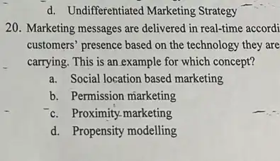 d. Undifferentiated Marketing Strategy
20. Marketing messages are delivered in real-time accordi
customers" presence based on the technology they are
carrying. This is an example for which concept?
a. Social location based marketing
b. Permission marketing
c. Proximity-marketing
d. Propensity modelling