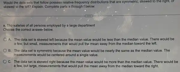 Would the data sets that follow possess relative frequency distributions that are symmetric, skewed to the right, or
skewed to the loft?Explain. Complete parts a through f below.
a. Tho salaries of all persons employed by a large department
Choose the correct answer below.
A. The data set is skewed left because the mean value would be less than the median value. There would be
a few, but small , measurements that would pull the mean away from the median toward the left.
B. The data set is symmetric because the mean value would be nearly the same as the median value. The
measurements would be centered around a single value.
C. The data set is skewed right because the mean value would be more than the median value. There would be
a few, but large , measurements that would pull the mean away from the median toward the right.