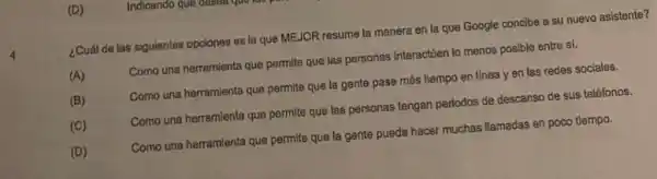 (D)
¿Cuál de las siguientes opciones es la que MEJOR resume la manera en la que Google concibe a su nuevo asistente?
(A)	Como una herramienta que permite que las personas Interaction lo menos posible entre sí.
Como una herramienta que permite que la gente pase más tiempo en linea y en las redes sociales.
(C)	Como una herramienta que permite que las personas tengan periodos de descanso de sus teléfonos.
(D)	Como una herramienta que permite que la gente pueda hacer muchas llamadas en poco tiempo.