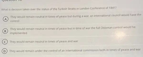 What is decision taken over the status of the Turkish Straits in London Conference of 1841?
A
control
They would remain neutral in times of peace but during a war an international council would have the
B
implemented
They would remain neutral in times of peace but in time of war the full Ottoman control would be
C They would remain neutral in times of peace and war
D They would remain under the control of an international commission both in times of peace and war