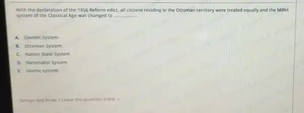 With the declaration of the 1856 Reform edict, all citizens residing in the Ottoman territory were treated equally and the Millet
system of the Classical Age was changed to __
A. Ommet System
B. Ottoman System
C. Nation State System
D. Nationalist System
E. Islamic system
Soruyu bos birak (Leave the question blank.)