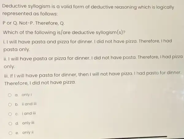 Deductive syllogism is a valid form of deductive reasoning which is logically
represented as follows:
Por Q. Not -P. Therefore, Q.
Which of the following is/are deductive syllogism(s)?
i. I will have pasta and pizza for dinner. I did not have pizza. Therefore I had
pasta only
ii. I will have pasta or pizza for dinner. I did not have pasta Therefore, I had pizza
only.
iii. If I will have pasta for dinner, then I will not have pizza. I had pasta for dinner.
Therefore, I did not have pizza.
a. only i
b. ii and iii
c. iand iii
d. only iii
e. only ii