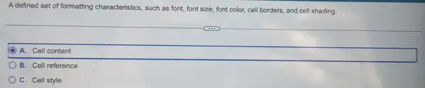 A defined set of formatting characteristics, such as font font size, font color,cell borders, and cell shading.
A. Cell content
B. Cell reference
C. Cell style