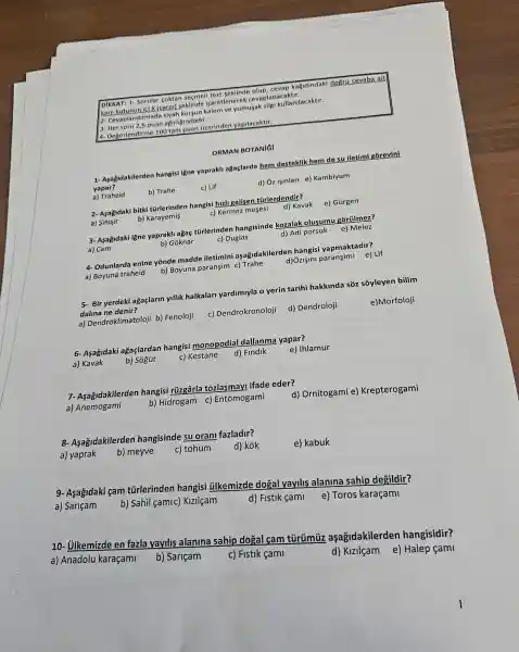 a- Degerlendirme 100 tam undari tierinden yapilacaktir.
yumusak silgi kullanilacaktir.
3- Her soru 2,5 puan agirligindadir.
seklinde olup sevap kaçidindaki doğru cevaba alt
kare kutunun ici X (carp)seklinde isaretlenerek cevaplanacaktir.
1- Asağidakilerden hangisi igne yaprakli ağaçlarda hem desteklik hem de su iletimi gõrevini
yapar?
b) Trahe
c) Lif
d) Ủz işinlari e)Kambiyum
ORMAN BOTANI
a) Traheid
2- Aşağidaki bitki tủrlerinden hangisi hizli gelisen túrlerdendir?
d) Kavak
e) Gúrgen
c) Kermez mesesi
a) Simsir
b)Karayemis
e) Melez 3- Aşağidaki iğne yaprakt)agaç türlerinden hangisinde kozalak olusumu gorúlmez?
c) Duglas
d) Adi porsuk
a) Cam
b) Goknar
d) Ozişini paransimi e) Lif 4- Odunlarda enine yōnde madde iletimini aşağidakilerden hangisi yapmaktadir?
a) Boyuna traheid
b) Boyuna paransim c) Trahe
5- Bir yerdeki ağaçlarin yillik halkalar yardimuyla o yerin tarihi hakkinda sõz s3yleyen bilim
dalina ne denir?
a) Dendroklimatoloji b)Fenoloji
c) Dendrokronoloji
d) Dendroloji
e)Morfoloji
6- Asagidaki agaçlardan hangisi monopodial dallanma yapar?
a) Kavak
b) Sógút
c) Kestane
d) Findik
e) Ihlamur
7- Asagidakilerden hangisi rúzgârla tozlasmayl ifade eder?
a) Anemogami
b) Hidrogam c)Entomogami
d) Ornitogami e)Krepterogami
8- Asagidakilerden hangisinde su oran fazladir?
d) kok
e) kabuk
a) yaprak
b) meyve
c) tohum
9- Asagidaki gam türlerinden hangisi ülkemizde dogal yayilis alanina sahip degildir?
a) Sariçam
b) Sahil çamic)Kizilcam
d) Fistik cami
e) Toros karaçami
10- Ulkemizde en fazla yayilis alanina sahip dogal cam aşagidakilerden hangisidir?
a) Anadolu karaçami
b) Sariçam
c) Fistik cami
d) Kizilçam e)Halep fami
1