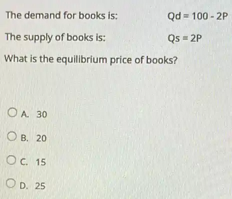 The demand for books is:
Qd=100-2P
The supply of books is:
Qs=2P
What is the equilibrium price of books?
A. 30
B. 20
C. 15
D. 25