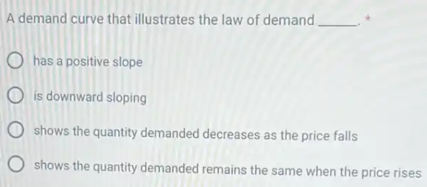 A demand curve that illustrates the law of demand __
has a positive slope
is downward sloping
shows the quantity demanded decreases as the price falls
shows the quantity demanded remains the same when the price rises