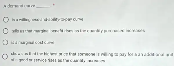 A demand curve __ x
is a willingness-and-ability -to-pay curve
tells us that marginal benefit rises as the quantity purchased increases
is a marginal cost curve
shows us that the highest price that someone is willing to pay for a an additional unit
of a good or service rises as the quantity increases