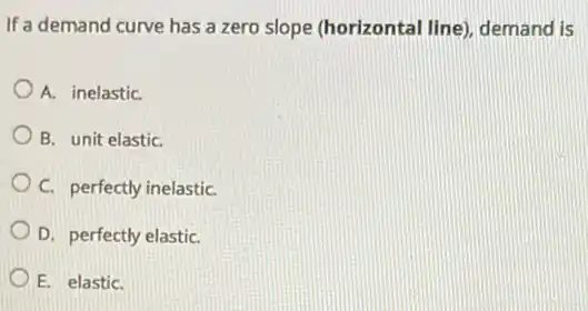 If a demand curve has a zero slope (horizontal line), demand is
A. inelastiC.
B. unit elastiC.
C. perfectly inelastiC.
D. perfectly elastiC.
E. elastiC.