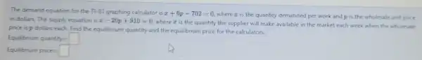 The demand equation for the T1-83 graphing calculator is x+6p-702=0
where is the quantity demanded per week and p is the wholesale unit price
in dollars. The supply equation is x-20p+910=0
wherez is the quantity the supplier will make available in the market each week when the wholesale
price is p dollars each Find the equilibrium quantity and the equilibrium price for the calculators.
Equilbrum quantity=
Equilbrium price=