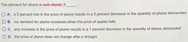 The demand for plums is unit elastic if __
.
A. a 5 percent rise in the price of plums results in a 5 percent decrease in the quantity of plums demanded
B. my demand for plums increases when the price of apples falls
C. any increase in the price of plums results in a 1 percent decrease in the quantity of plums demanded
D. the price of plums does not change after a drought