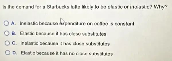 Is the demand for a Starbucks latte likely to be elastic or inelastic? Why?
A. Inelastic because expenditure on coffee is constant
B. Elastic because it has close substitutes
C. Inelastic because it has close substitutes
D. Elastic because it has no close substitutes