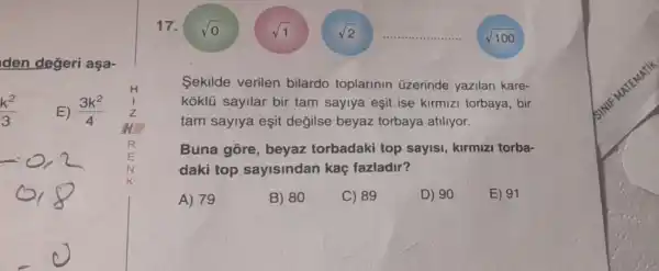 den değeri aşa-
(k^2)/(3)
E) (3k^2)/(4)
17.
Sekilde verilen bilardo toplarinin üzerinde yazilan kare-
koklü sayllar bir tam saylya eşit ise kirmizi torbaya , bir
tam saylya eşit değilse beyaz torbaya atiliyor.
Buna gore , beyaz torbadaki top sayisi, kirmizi torba-
daki top sayisindan kaç fazladir?
A) 79
B) 80
C) 89
D) 90
E) 91
vo
sqrt (1)
sqrt (100)