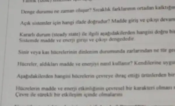 Denge durumu ne zaman olugur? Sicaklik farklarinin ortadan kalktigm
Apik sistemler icin hangi ifade dogrudur? Madde giri ve cikist devam
Kararh durum (stcady state ) ile ilgili ayagidakilerden hangisi dogru bit
Sistemde madde ve enerji prigi ve cikisi dengededit.
Sinir veya kas hocrelerinin dinlenim durumunda zarlanndan ne tùr ge
Hocreler, aldiklan madde ve enerjiyi nasil kullaner?Kendilerine uygu
Asapdakilerden hangisi hocrelerin cevreye thras ettigi ortinlerden bir
Hocrelerin madde ve encrji ctkinliginin cevresel bir karakteri olmasi 1
Cevre ile stirckli bit etkilegim icinde olmalarint