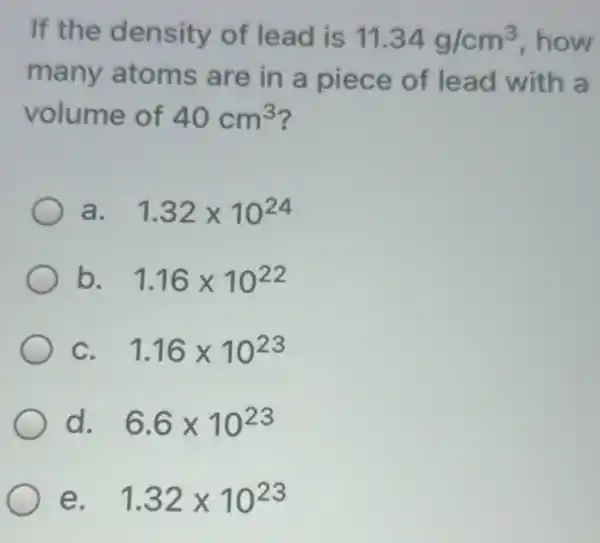 If the density of lead is 11.34g/cm^3 how
many atoms are in a lead with a
volume of 40cm^3
a. 1.32times 10^24
b. 1.16times 10^22
C. 1.16times 10^23
d. 6.6times 10^23
e. 1.32times 10^23