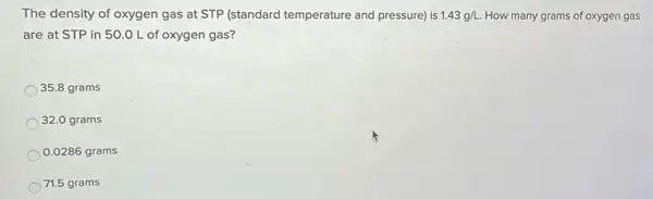 The density of oxygen gas at STP (standard temperature and pressure) is 1.43g/L How many grams of oxygen gas
are at STP in 50.0 L of oxygen gas?
35.8 grams
32.0 grams
0.0286 grams
71.5 grams