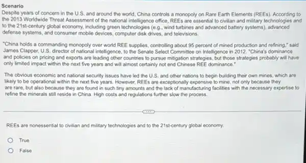 Despite years of concern in the U.S. and around the world, China controls a monopoly on Rare Earth Elements (REEs)According to
the 2013 Worldwide Threat Assessment of the national office, REEs are essential to civilian and military technologies and
to the 21st-century global economy, including green technologies (e.g., wind turbines and advanced battery systems)advanced
defense systems, and consumer mobile devices, computer disk drives, and televisions.
"China holds a commanding monopoly over world REE supplies, controlling about 95 percent of mined production and refining," said
James Clapper, U.S. director intelligence, to the Senate Select Committee on Intelligence in 2012. "China's dominance
and policies on pricing and exports are leading other countries to pursue miligation strategies, but those strategies probably will have
only limited impact within the next five years and will almost certainly not end Chinese REE dominance."
The obvious economic and national security issues have led the U.S. and other nations to begin building their own mines which are
likely to be operational within the next five years. However, REEs are exceptionally expensive to mine, not only because they
are rare, but also because they are found in such tiny amounts and the lack of manufacturing facilities with the necessary expertise to
refine the minerals still reside in China. High costs and regulations further slow the process.
REEs are nonessential to civilian and military technologies and to the 21st-century global economy.
True
False