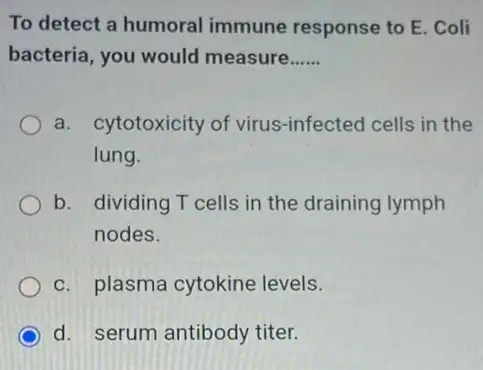 To detect a humoral immune response to E . Coli
bacteria, you would measure __
a. cytotoxicity of virus -infected cells in the
lung.
b. dividing T cells in the draining lymph
nodes.
c. plasma cytokine levels.
d. serum antibody titer.