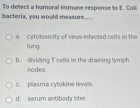 To detect a humoral immune response to E Coli
bacteria, you would measure __
a. cytotoxicity of virus-infected cells in the
lung.
b. dividing T cells in the draining lymph
nodes.
c. plasma cytokine levels.
d. serum antibody titer.