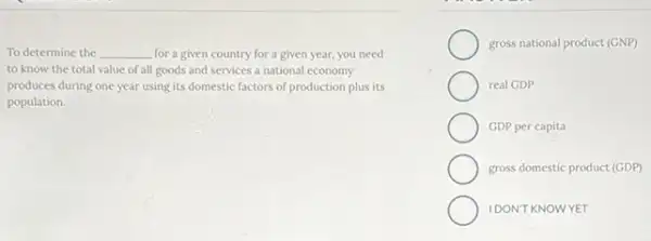 To determine the __ for a given country for a given year,you need
to know the total value of all goods and services a national economy
produces during one year using its domestic factors of production plus its
population.
gross national product (GNP)
real GDP
GDP per capita
gross domestic product (GDP)
IDON'T KNOWYET