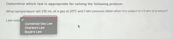 Determine which law is appropriate for solving the following problem.
What temperature will 215 mL of a gas at 20^circ C and 1 atm pressure attain when it is subject to 1.5 atm of pressure?
Law use
square 
Combined Gas Law
Charles's Law