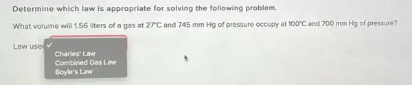 Determine which law is appropriate for solving the following problem.
What volume will 1.56 liters of a gas at 27^circ C and 745 mm Hg of pressure occupy at 100^circ C and 700 mm Hg of pressure?
Law use
square  Charles' Law
Combined Gas Law