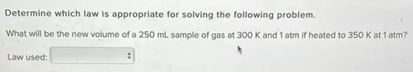 Determine which law is appropriate for solving the following problem.
What will be the new volume of a 250 mL sample of gas at 300 K and 1 atm if heated to 350 K at 1 atm?
Law used: square  :