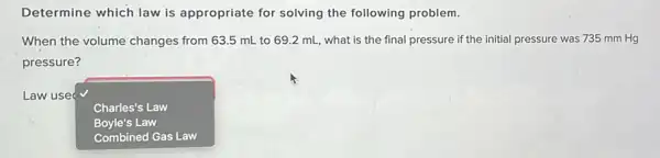 Determine which law is appropriate for solving the following problem.
When the volume changes from 63.5 mL to 69.2 mL, what is the final pressure if the initial pressure was 735 mm Hg
pressure?
Law use
Charles's Law
Boyle's Law
Combined Gas Law