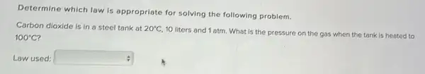 Determine which law is appropriate for solving the following problem.
Carbon dioxide is in a steel tank at 20^circ C
10 liters and 1 atm . What is the pressure on the gas when the tank is heated to
100^circ C
Law used: square