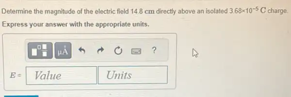 Determine the magnitude of the electric field 14.8 cm directly above an isolated 3.68times 10^-5 C charge.
Express your answer with the appropriate units.
E=Value Units