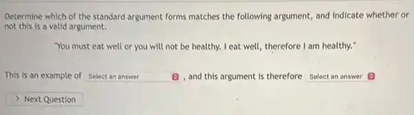 Determine which of the standard argument forms matches the following argument and indicate whether or
not this is a valid argument.
"You must eat well or you will not be healthy. I eat well therefore I am healthy."
This is an example of square  (B) and this argument is therefore Select an answer
square