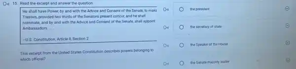 Di) 15. Read the excerpt and answer the question.
He shall have Power by and with the Advice and Consent of the Senate, to make
Treaties, provided two thirds of the Senators present concur, and he shall
nominate, and by and with the Advice and Consent of the Senate,shall appoint
Ambassadors __
-U.S Constitution, Article II, Section 2
This excerpt from the United States Constitution describes powers belonging to
which official?
the president
the secretary of state
the Speaker of the House
the Senate majority leader