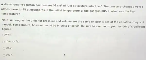 A diesel engine's piston compresses 16cm^3 of fuel-air mixture into 1cm^3 The pressure changes from 1
atmosphere to 48 atmospheres .If the initial temperature of the gas was 305 K, what was the final
temperature?
Note: As long as the units for pressure and volume are the same on both sides of the equation, they will
cancel. Temperature, however must be in units of kelvin. Be sure to use the proper number of significant
figures.
915 K
1.09times 10^-3K
100 K
900 K