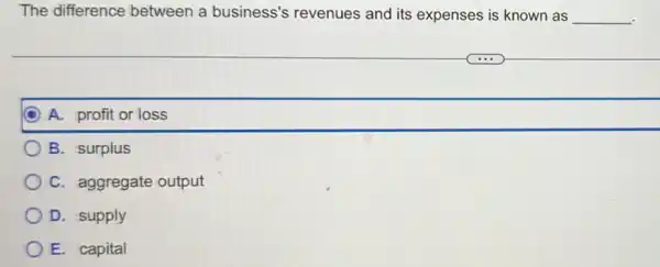 The difference between a business's revenues and its expenses is known as __ .
A. profit or loss
B. surplus
C. aggregate output
D. supply
E. capital