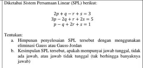 Diketahui Sistem Persamaan Linear (SPL) berikut:
2p+q-r+s=3
3p-2q+r+2s=5
p-q+2r+s=1
Tentukan:
a. Himpunan penyelesaian SPL tersebut dengan menggunakan
eliminasi Gauss atau Gauss -Jordan
b. Kesimpulan SPL tersebut, apakah mempunyai jawab tunggal, tidak
ada jawab, atau jawab tidak tunggal (tak berhingga banyaknya
jawab)