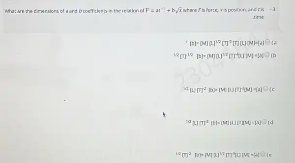 What are the dimensions of a and b coefficients in the relation of F=at^-1+bsqrt (x) where Fis force, xis position and tis -3
time
[b]=[M][L]^1/2[T]^-2[T][L][M]=[a] (a
1/2[T]^-1/2[b]=[M][L]^1/2[T]^-4[L][M]=[a]
1/2[L][m]^-2[b]=[M][L][m]^-2[M]=[a] (c
1/2[L][T]^-2[b]=[M][L][T][M]=[a] (d
1/2[T]^-2[b]=[M][L]^1/2[T]^-3[L][M]=[a]