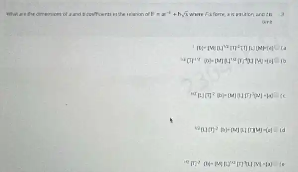 What are the dimensions of a and b coefficients in the relation of P=ar^-1+bsqrt (x) where Fis force, xis position and tis -3
time
[b]=[M][L]^1/2[T]^2[TII]M[M]=[a] Ca
1/2[T]^-1/2[b]=[M][L]^1/2[T]^-4[L][M]=[a] (b
Ma[(I)]^2[b]=[M][L][C]^2(M)=[a]
12[L][C]^2[b]=[M][L][T]M[M]=[a]
II_(2)[I]^2[D]=[M][M^1/2[T]^2[L][M]=[a]-(e