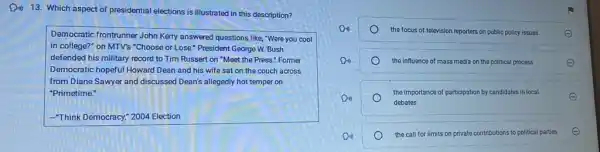 Din 13. Which aspect of presidential elections is illustrated in this description?
Democratic frontrunner John Kerry answered questions like, "Were you cool
in college?" on MTV's "Choose or Lose." President George W. Bush
defended his military record to Tim Russert on "Meet the Press." Former
Democratic hopeful Howard Dean and his wife sat on the couch across
from Diane Sawyer and discussed Dean's allegedly hot temper on
"Primetime."
-Think Democracy; 2004 Election
the focus of television reporters on public policy issues
the influence of mass media on the political process	E
the importance of participation by candidates in local
debates
E
the call for limits on private contributions to political parties E