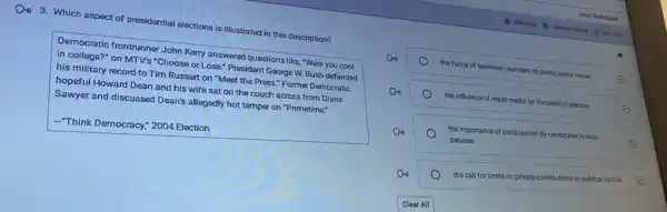 Din 3. Which aspect of presidential elections is illustrated in this description?
Democratic frontrunner John Kery answered questions like, "Were you cool
in college?" on MTV's "Choose or Lose." President George W. Bush defended
his military record to Tim Russert on "Meet the Press." Former Democratic
hopeful Howard Dean and his wife sat on the couch across from Diane
Sawyer and discussed Deants allegedly hot temper on "Primetime."
Think Democracy," 2004 Election
the focus of television reporters on public
policy issues	E
Do
the influence of mass media on the political process
E
Do	the importance of participation by candidates in local
debates	E
Do
the call for limits on private contributions to political parties E