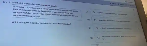 Din 4. Use the information below to answer the question.
After every U.S. Census some states have to redraw congressional district
lines. Districts are based on the number of people in the state, and
sometimes states gain or lose a district. For example, Louisiana lost one
congressional seat in 2012.
Which change is a result of the constitutional action described?
Do
a decrease in the responsibility of
state governments	E
Do
a transfer of authority from city to county governments
E
a shiftin congressional representation to other states	E
Do
level
an increased concentration of power at the congressional
E