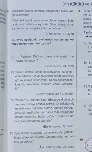 Din Kültürủ ve A
a. B. Asagidaki ayette evrensel yasalardan birine vur-
ercitite
"Allah sizi topraktan, sonra nutfeden yaratti. Son-
gu yapilmiştir.
ra da sizi birbirinize eş kildi. O'nun bilgisi olma-
dan hiçbir dişi ne gebe kalir ne doğurur. __
(Fâtư suresi, 11. ayet)
Bu ayet, aşağidaki ayetlerden hangisiyle ko-
nusu bakimindan benzerdir?
A) "... Rabbim! Doğrusu bana indireceğin her
hayra muhtacim."
(Kasas suresi, 24. ayet)
B) "insan ancak kendi calismasinin karşiligini
elde edebilir. Onun calismasi ileride kesinlikle
gõzler ônũne serilecektir Sonra calişmasinin
karşiliği kendisine eksiksiz olarak verilecek-
tir."
(Necm suresi, 39-41 ayetler)
C) "Gokten su indiren O'dur. (Buyurdu ki:) lste biz
her ceşit bitkiyi onunla bitirdik. O bitkiden de
kendisinden üst üste binmiş taneler bitirece-
gimiz bir yeşil bitki hurmanin tomurcuğundan
sarkan salkimlar, üzüm bağlari, zeytin ve nar
bahpeleri meydana getirdik:
(En'âm suresi, 99. ayet)
D) "Iste bunlar dünyada da ahirette de cabalari
bosa giden kimselerdir Onlarin hiçbir yardim-
(Al-ilmrân suresi, 22, ayet)
9. Tarih b
yat sü
olarak
salara
sahnes
10.