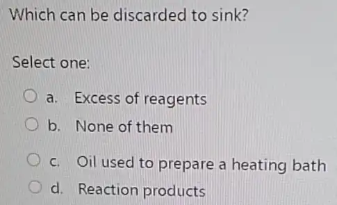 Which can be discarded to sink?
Select one:
a. Excess of reagents
b. None of them
c. Oil used to prepare a heating bath
d. Reaction products