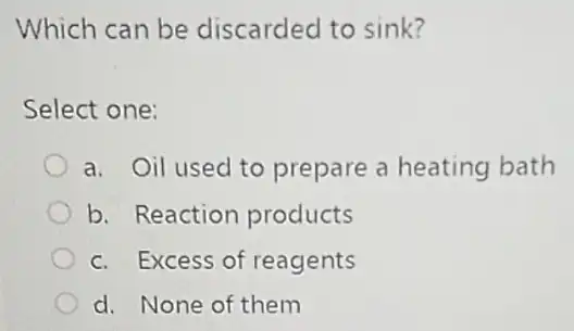 Which can be discarded to sink?
Select one:
a. Oil used to prepare a heating bath
b. Reaction products
c. Excess of reagents
d. None of them