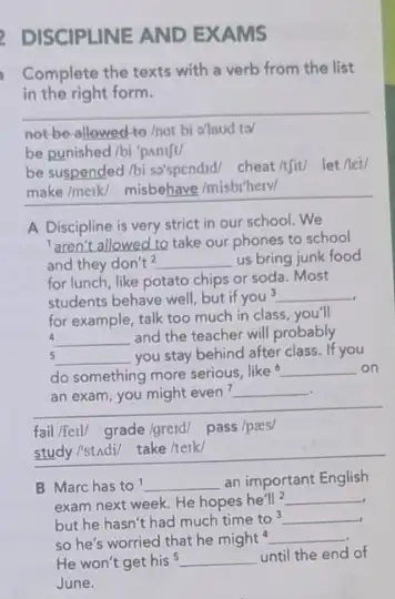 DISCIPLINE AND EXAMS
Complete the texts with a verb from the list
in the right form.
__
not-be-allowed-to/not bi a'laud ta/
be punished/bi 'panift/
be suspended/bi so'spendid/cheat/tjit/let/let/
make/meik/ misbehave/misbthew/
A Discipline is very strict in our school.We
__ take our phones to school
and they don't^2 __ us bring junk food
for lunch, like potato chips or soda. Most
students behave well, but if you^3 __
for example, talk too much in class, you'll
a __ and the teacher will probably
5 __ you stay behind after class. If you
do something more serious like 6 __ on
__
an exam, you might even __
fail/fell/ grade/greid/ pass /paes/
study/stAdi/ take/teik/
B Marchas to __ an important English
exam next week. He hopes he'll^2 __
but he hasn't had much time to
__
so he's worried that he might __
He won't get his __ until the end of
June.