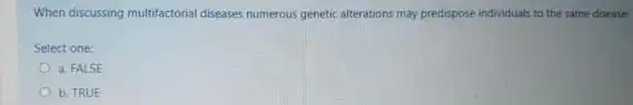 When discussing multifactorial diseases numerous genetic alterations may predispose individuals to the same disease.
Select one:
a. FALSE
b. TRUE