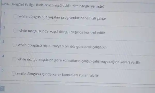 while Dòngüsú ile ilgill ifadeler için aşagidakilerden hangisi yanliştir?
1
while dóngüsú ile yapilan programlar daha hizli çalişir
2
while dóngüsünde koşul dòngú başinda kontrol edilir
3
while dóngüsú hiệ bitmeyen bir dòngü olarak <alişabilir
while dóngü kosuluna góre komutlarin çalisip çalismayacagina karari verilir
while dóngüsü içinde karar komutlari kullanilabilir