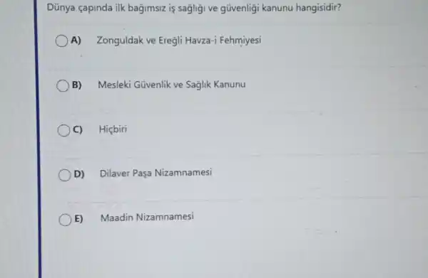 Dünya çapinda ilk bagimsiz is sagligi ve güvenligi kanunu hangisidir?
A) Zonguldak ve Eregli Havza-i Fehmiyesi
B) Mesleki Güvenlik ve Saglik Kanunu
C) Hiçbiri
D) Dilaver Paşa Nizamnamesi
E) Maadin Nizamnamesi