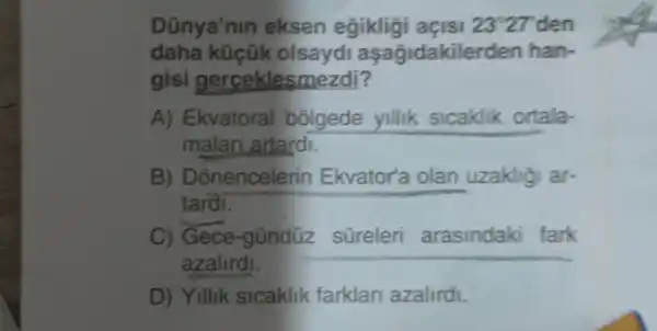 Dũnya'nin eksen egikligi açisi 23^circ 27 27 den
daha küçük olsaydi aşagidakiler den han-
gisi gerceklesmezdi?
A) Ekvatoral bolgede yillik sicaklik ortala-
malan artardi.
B) D Snencelerin Ekvator'a olan uzakligi ar-
tardi.
Gece-gũndüz
azalird!
__
D) Yillik sicaklik farklar azalirdi.